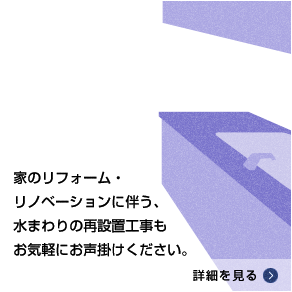 家のリフォーム・リノベーションに伴う、水まわりの再設置工事もお気軽にお声掛けください。