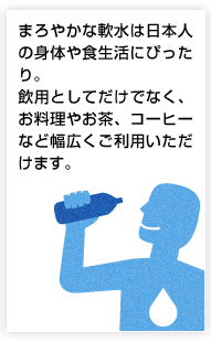 まろやかな軟水は日本人の身体や食生活にぴったり。飲用としてだけでなく、お料理やお茶、コーヒーなど幅広くご利用いただけます。