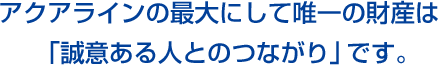 アクアラインの最大にして唯一の財産は「誠意ある人とのつながり」です。