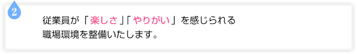 従業員が「楽しさ」「やりがい」を感じられる職場環境を整備いたします。