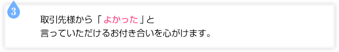 取引先様から「よかった」と言っていただけるお付き合いを心がけます。