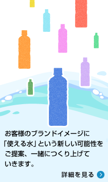 お客様のブランドイメージに「使える水」をいう新しい可能性をご提案、一緒につくり上げていきます。