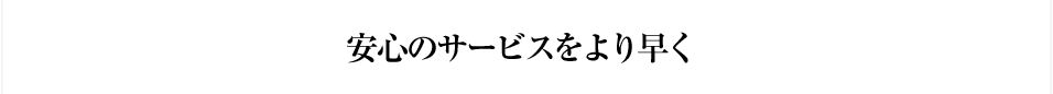 安心のサービスをより早く