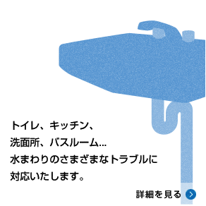 トイレ、キッチン、洗面所、バスルーム…水まわりのさまざまなトラブルに対応いたします。