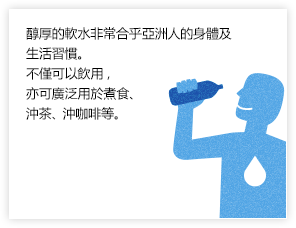醇厚的軟水非常合乎亞洲人的身體及生活習慣。不僅可以飲用，亦可廣泛用於煮食、沖茶、沖咖啡等。