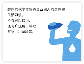 醇厚的软水非常符合亚洲人的身体和生活习惯。不仅可以饮用，还可广泛用于料理、茶饮、冲咖啡等。