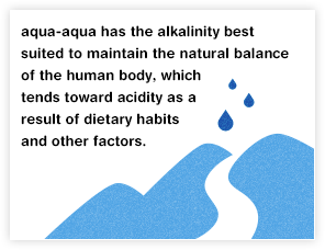 aqua-aqua has the alkalinity best suited to maintain the natural balance of the human body, which tends toward acidity as a result of dietary habits and other factors.