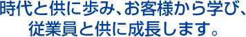 時代と供に歩み、お客様から学び、従業員と供に成長します。