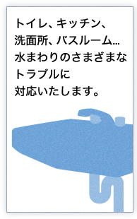 トイレ、キッチン、洗面所、バスルーム...水まわりのさまざまなトラブルに対応いたします。