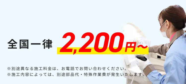 全国一律 2,200円から ※別途異なる施工料金は、お電話でお問い合わせください。 ※施工内容によっては、別途部品代・特殊作業費が発生いたします。
