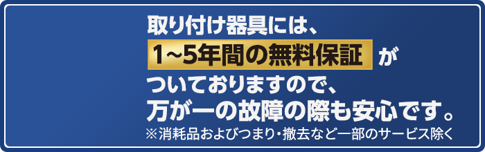 取り付け器具には、1～5年間の無料保証がついておりますので、万が一の故障の際も安心です。※消耗品およびつまり・撤去など一部のサービス除く