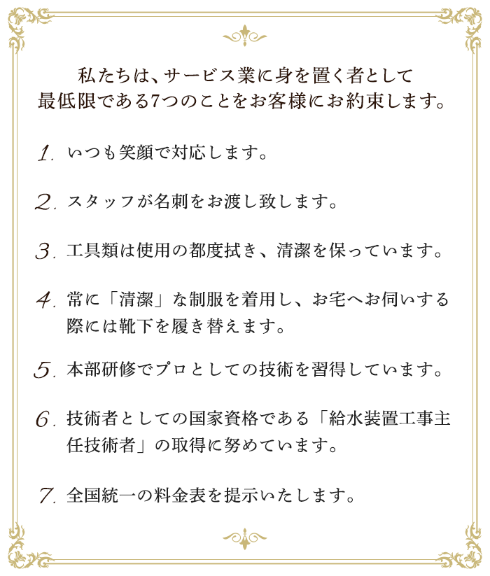 私たちは、サービス業に身を置く者として最低限である7つのことをお客様にお約束します。1.いつも笑顔で対応します。2.スタッフが名刺をお渡し致します。3.工具類は使用の都度拭き、清潔を保っています。4.常に「清潔」な制服を着用し、お宅へお伺いする際には靴下を履き替えます。5.本部研修でプロとしての技術を習得しています。6.技術者としての国家資格である「給水装置工事主任技術者」の取得に努めています。7.全国統一の料金表を提示いたします。